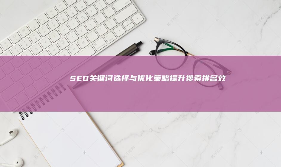 SEO关键词选择与优化策略：提升搜索排名效果