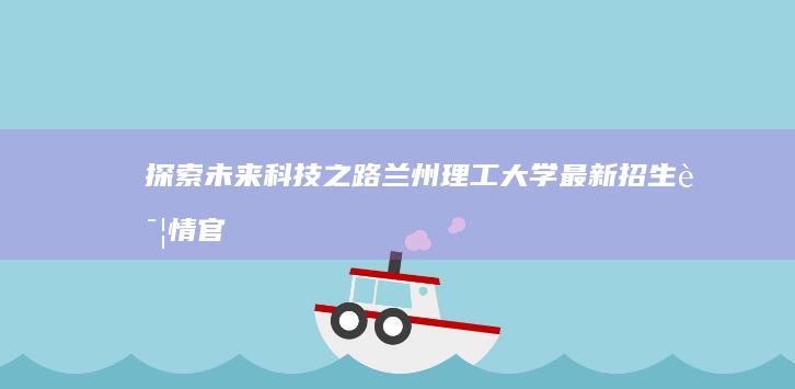 探索未来科技之路：兰州理工大学最新招生详情官网